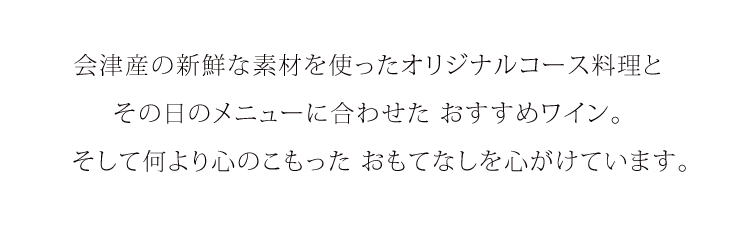 会津産の新鮮な素材を使ったオリジナルコース料理と、その日のメニューに合わせたおすすめのワイン。そして何より心のこもった、おもてなしを心がけています。